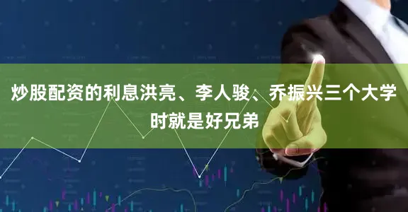 炒股配资的利息洪亮、李人骏、乔振兴三个大学时就是好兄弟