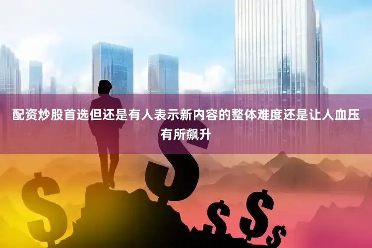 配资炒股首选但还是有人表示新内容的整体难度还是让人血压有所飙升